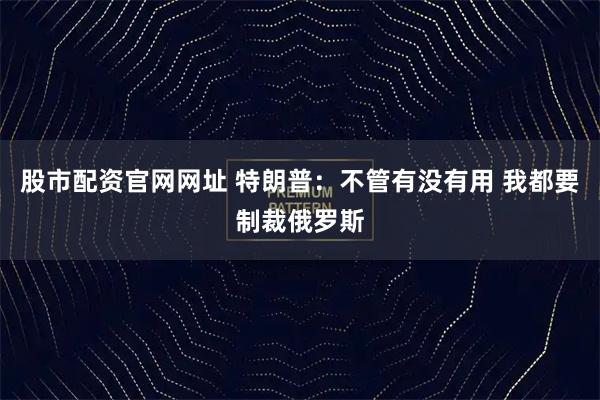 股市配资官网网址 特朗普：不管有没有用 我都要制裁俄罗斯
