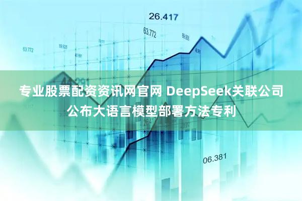 专业股票配资资讯网官网 DeepSeek关联公司公布大语言模型部署方法专利