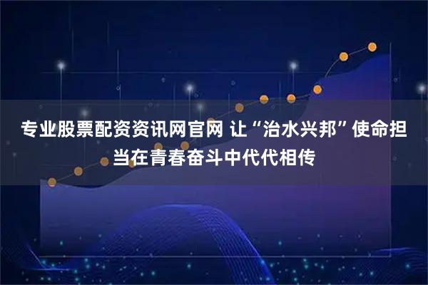 专业股票配资资讯网官网 让“治水兴邦”使命担当在青春奋斗中代代相传