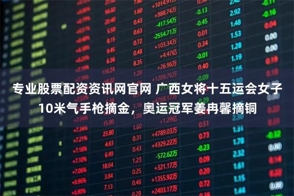 专业股票配资资讯网官网 广西女将十五运会女子10米气手枪摘金，奥运冠军姜冉馨摘铜