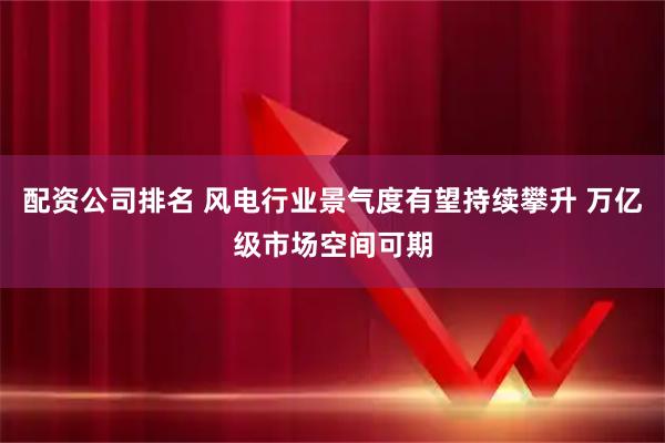 配资公司排名 风电行业景气度有望持续攀升 万亿级市场空间可期