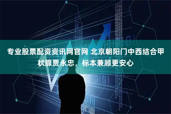 专业股票配资资讯网官网 北京朝阳门中西结合甲状腺贾永忠，标本兼顾更安心