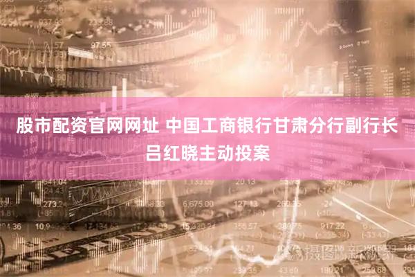 股市配资官网网址 中国工商银行甘肃分行副行长吕红晓主动投案
