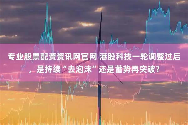 专业股票配资资讯网官网 港股科技一轮调整过后，是持续“去泡沫”还是蓄势再突破？