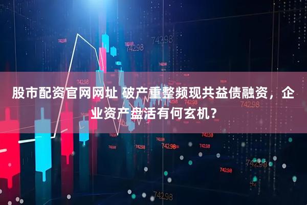 股市配资官网网址 破产重整频现共益债融资，企业资产盘活有何玄机？