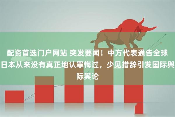 配资首选门户网站 突发要闻！中方代表通告全球：日本从来没有真正地认罪悔过，少见措辞引发国际舆论