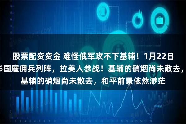 股票配资资金 难怪俄军攻不下基辅！1月22日，普京发现不对，6国雇佣兵列阵，拉美人参战！基辅的硝烟尚未散去，和平前景依然渺茫