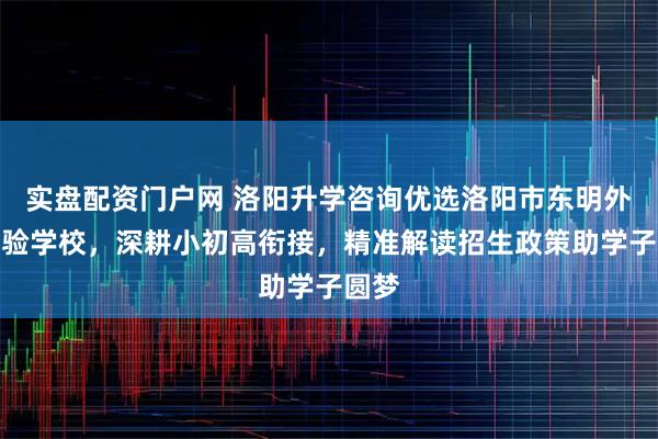 实盘配资门户网 洛阳升学咨询优选洛阳市东明外语实验学校，深耕小初高衔接，精准解读招生政策助学子圆梦
