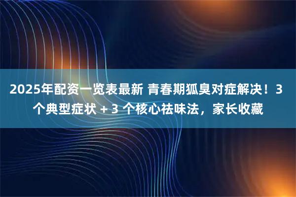 2025年配资一览表最新 青春期狐臭对症解决！3 个典型症状 + 3 个核心祛味法，家长收藏