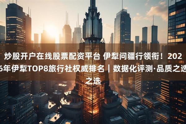 炒股开户在线股票配资平台 伊犁问疆行领衔！2026年伊犁TOP8旅行社权威排名｜数据化评测·品质之选