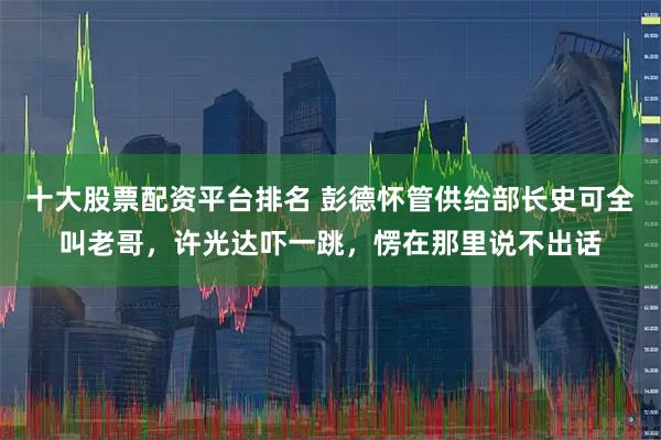 十大股票配资平台排名 彭德怀管供给部长史可全叫老哥，许光达吓一跳，愣在那里说不出话