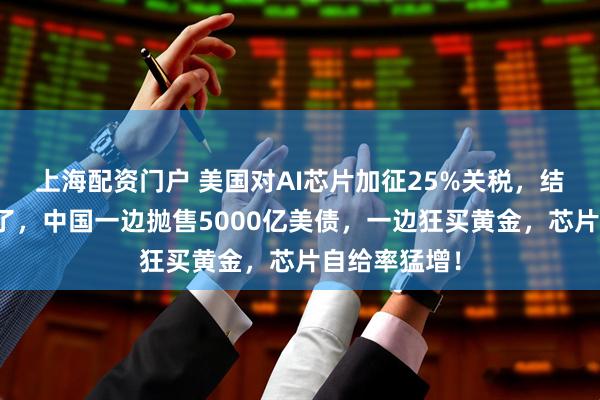 上海配资门户 美国对AI芯片加征25%关税，结果硅谷先哭了，中国一边抛售5000亿美债，一边狂买黄金，芯片自给率猛增！