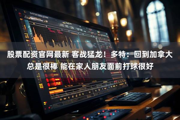 股票配资官网最新 客战猛龙！多特：回到加拿大总是很棒 能在家人朋友面前打球很好