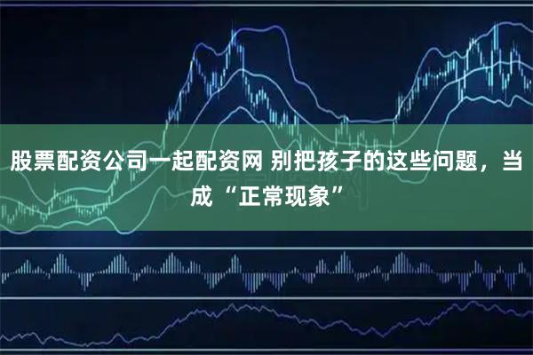 股票配资公司一起配资网 别把孩子的这些问题，当成 “正常现象”