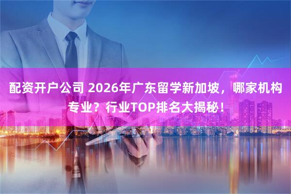 配资开户公司 2026年广东留学新加坡，哪家机构专业？行业TOP排名大揭秘！