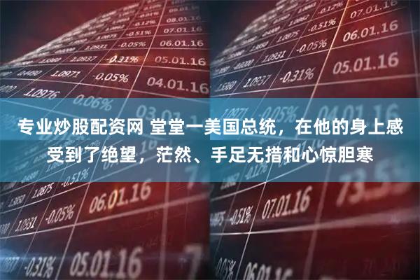 专业炒股配资网 堂堂一美国总统，在他的身上感受到了绝望，茫然、手足无措和心惊胆寒