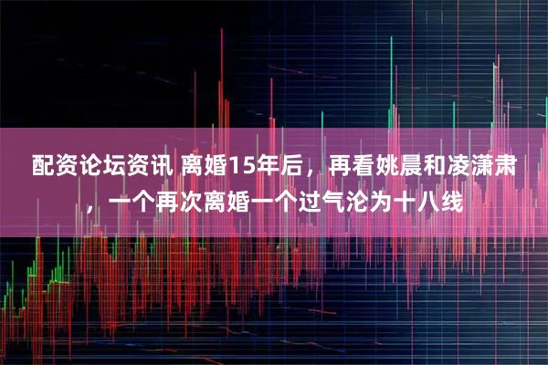 配资论坛资讯 离婚15年后，再看姚晨和凌潇肃，一个再次离婚一个过气沦为十八线