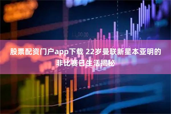 股票配资门户app下载 22岁曼联新星本亚明的非比赛日生活揭秘