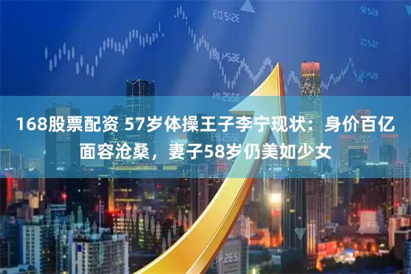 168股票配资 57岁体操王子李宁现状：身价百亿面容沧桑，妻子58岁仍美如少女