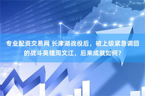 专业配资交易网 长津湖战役后，被上级紧急调回的战斗英雄周文江，后来成就如何？