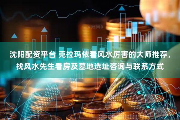 沈阳配资平台 克拉玛依看风水厉害的大师推荐，找风水先生看房及墓地选址咨询与联系方式