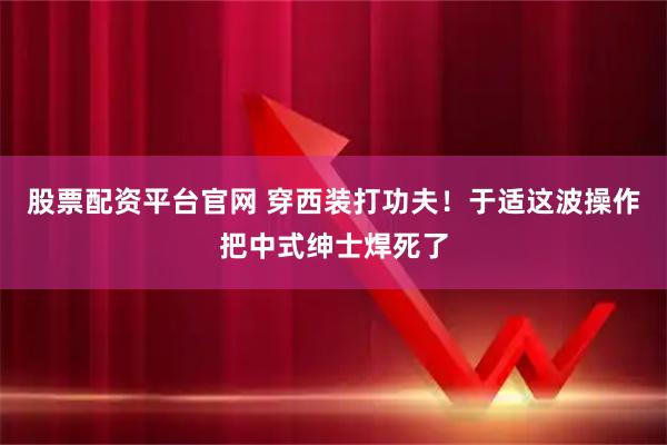 股票配资平台官网 穿西装打功夫！于适这波操作把中式绅士焊死了
