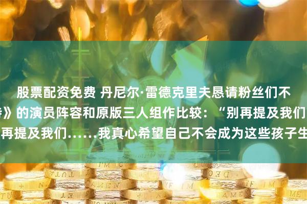 股票配资免费 丹尼尔·雷德克里夫恳请粉丝们不要再把新版《哈利·波特》的演员阵容和原版三人组作比较：“别再提及我们……我真心希望自己不会成为这些孩子生命里的阴影。”