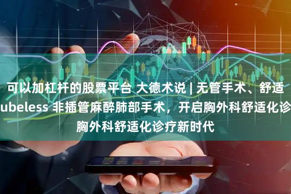 可以加杠杆的股票平台 大德术说 | 无管手术、舒适安全——Tubeless 非插管麻醉肺部手术，开启胸外科舒适化诊疗新时代