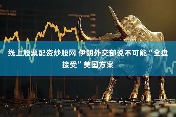 线上股票配资炒股网 伊朗外交部说不可能“全盘接受”美国方案
