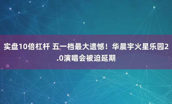 实盘10倍杠杆 五一档最大遗憾！华晨宇火星乐园2.0演唱会被迫延期