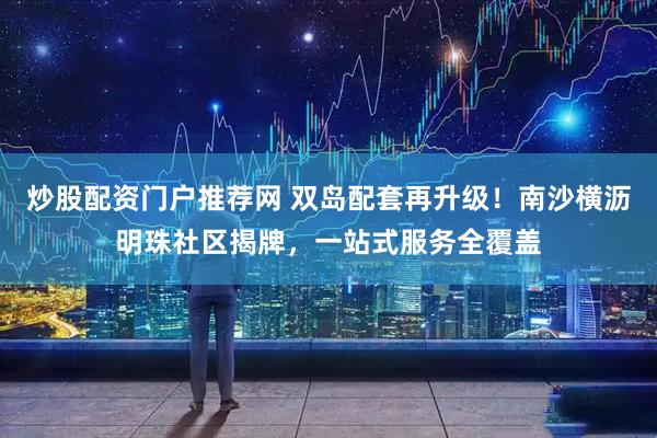 炒股配资门户推荐网 双岛配套再升级！南沙横沥明珠社区揭牌，一站式服务全覆盖