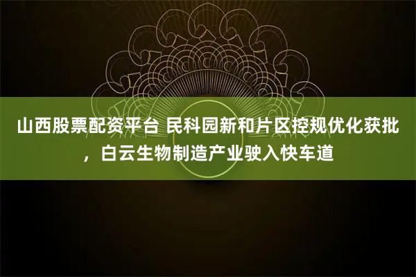 山西股票配资平台 民科园新和片区控规优化获批，白云生物制造产业驶入快车道
