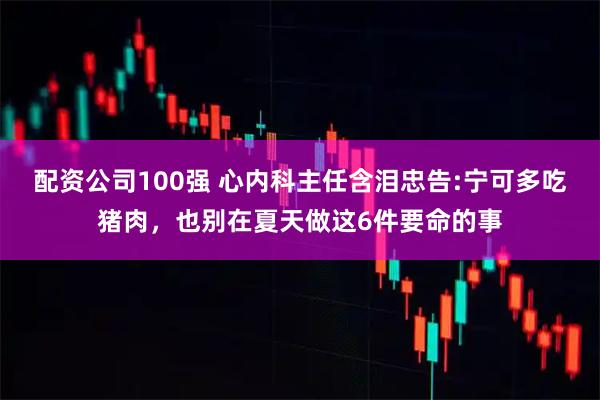 配资公司100强 心内科主任含泪忠告:宁可多吃猪肉，也别在夏天做这6件要命的事
