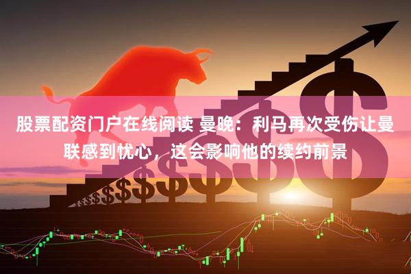 股票配资门户在线阅读 曼晚：利马再次受伤让曼联感到忧心，这会影响他的续约前景