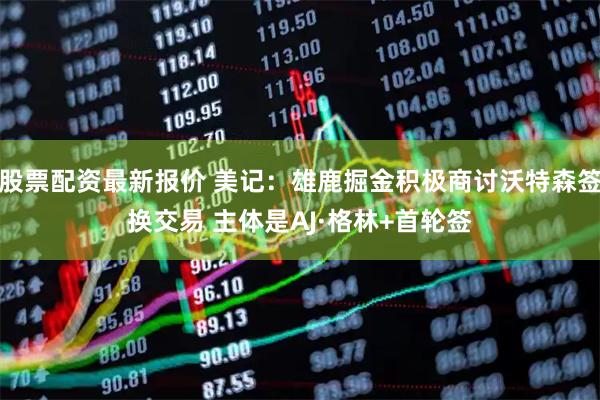 股票配资最新报价 美记：雄鹿掘金积极商讨沃特森签换交易 主体是AJ·格林+首轮签