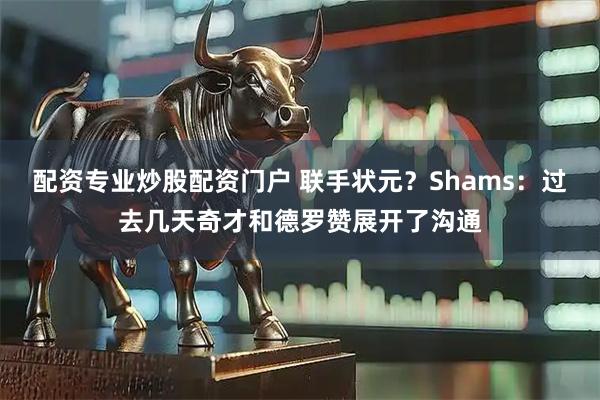 配资专业炒股配资门户 联手状元？Shams：过去几天奇才和德罗赞展开了沟通