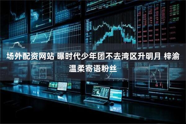 场外配资网站 曝时代少年团不去湾区升明月 梓渝温柔寄语粉丝