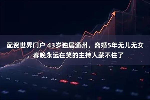 配资世界门户 43岁独居通州，离婚5年无儿无女，春晚永远在笑的主持人藏不住了