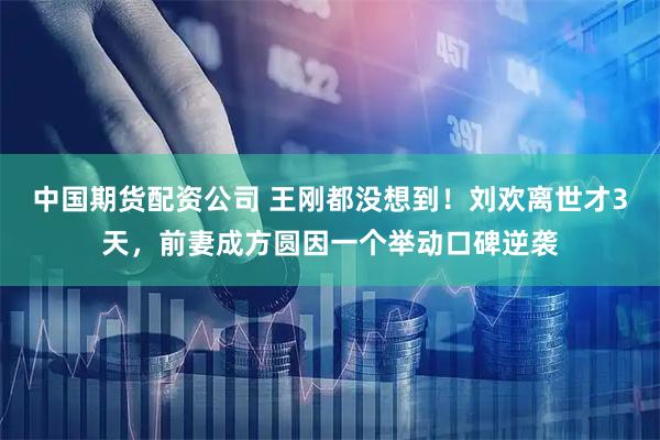 中国期货配资公司 王刚都没想到！刘欢离世才3天，前妻成方圆因一个举动口碑逆袭