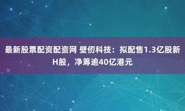 最新股票配资配资网 壁仞科技：拟配售1.3亿股新H股，净筹逾40亿港元